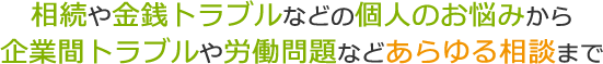 相続や金銭トラブルなどの個人のお悩みから企業間トラブルや労働問題などあらゆる相談まで